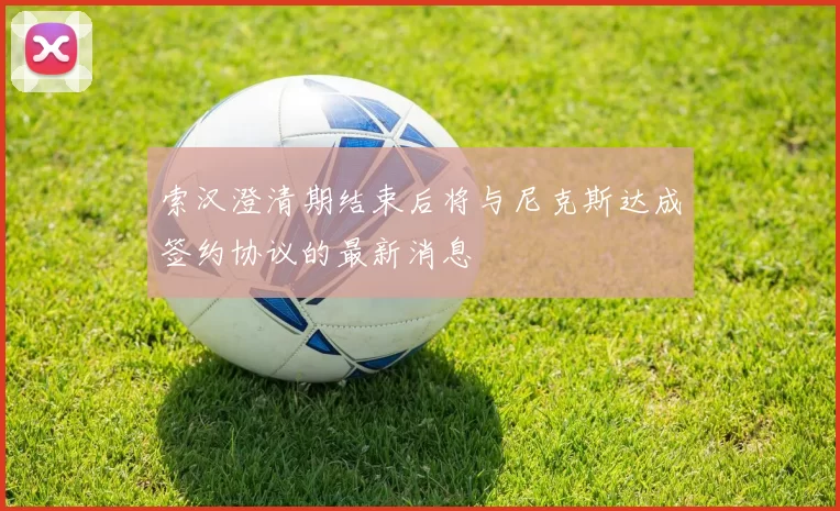 索汉澄清期结束后将与尼克斯达成签约协议的最新消息