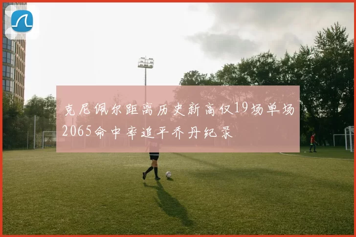 克尼佩尔距离历史新高仅19场单场2065命中率追平乔丹纪录