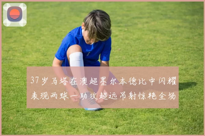 37岁马塔在澳超墨尔本德比中闪耀表现两球一助攻超远吊射惊艳全场