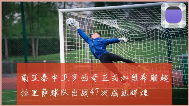 前亚泰中卫罗西奇正式加盟希腊超拉里萨球队出战47次成就辉煌