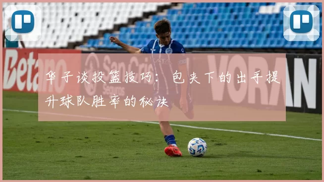 华子谈投篮技巧：包夹下的出手提升球队胜率的秘诀