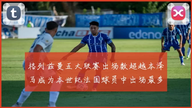 格列兹曼五大联赛出场数超越本泽马成为本世纪法国球员中出场最多者