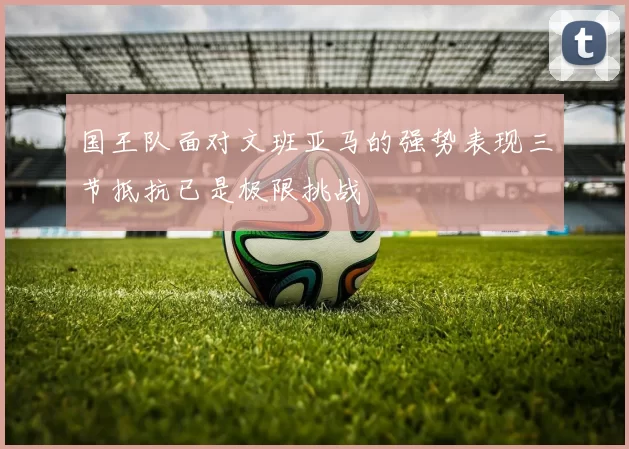 国王队面对文班亚马的强势表现三节抵抗已是极限挑战