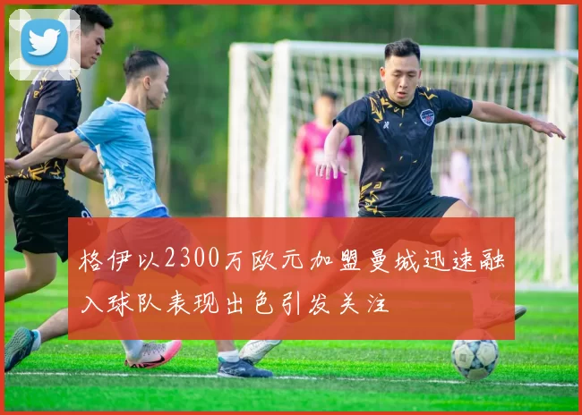 格伊以2300万欧元加盟曼城迅速融入球队表现出色引发关注