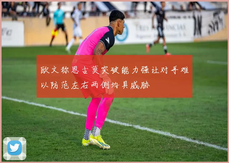 欧文称恩古莫突破能力强让对手难以防范左右两侧均具威胁