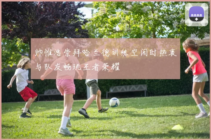 帅惟浩崇拜哈兰德训练空闲时热衷与队友畅玩王者荣耀