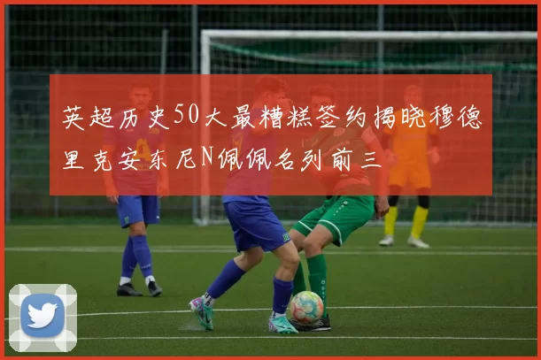英超历史50大最糟糕签约揭晓穆德里克安东尼N佩佩名列前三