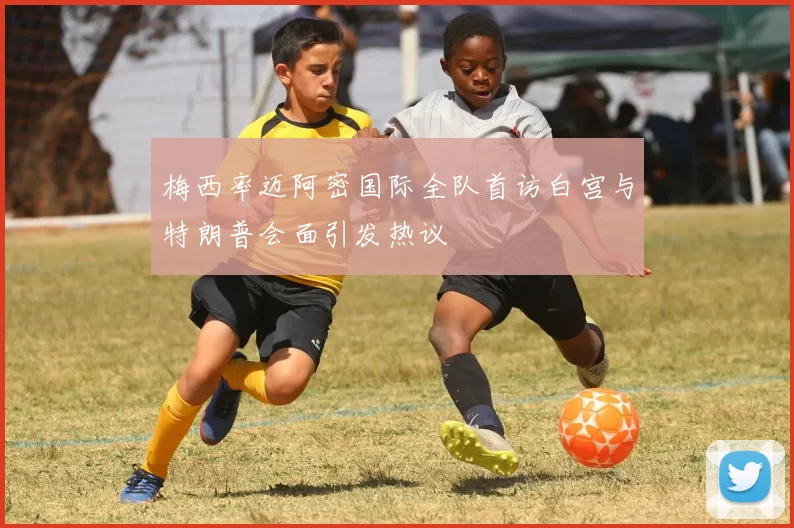 梅西率迈阿密国际全队首访白宫与特朗普会面引发热议