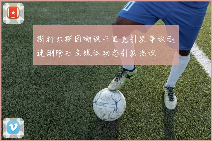 斯科尔斯因嘲讽卡里克引发争议迅速删除社交媒体动态引发热议