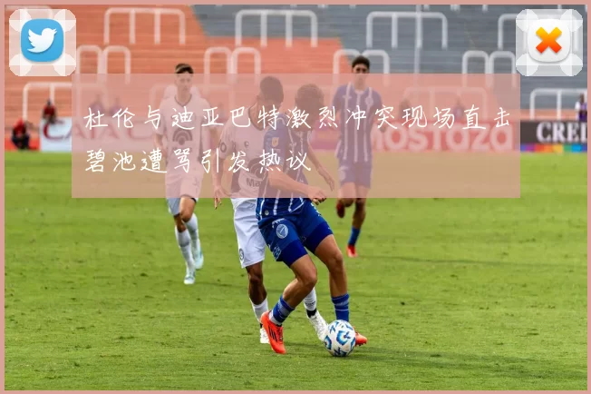 杜伦与迪亚巴特激烈冲突现场直击碧池遭骂引发热议