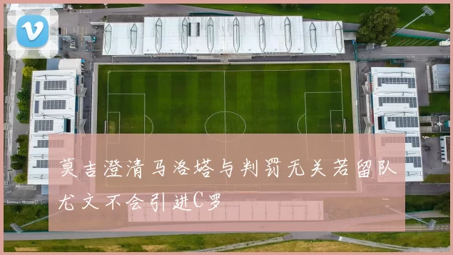 莫吉澄清马洛塔与判罚无关若留队尤文不会引进C罗