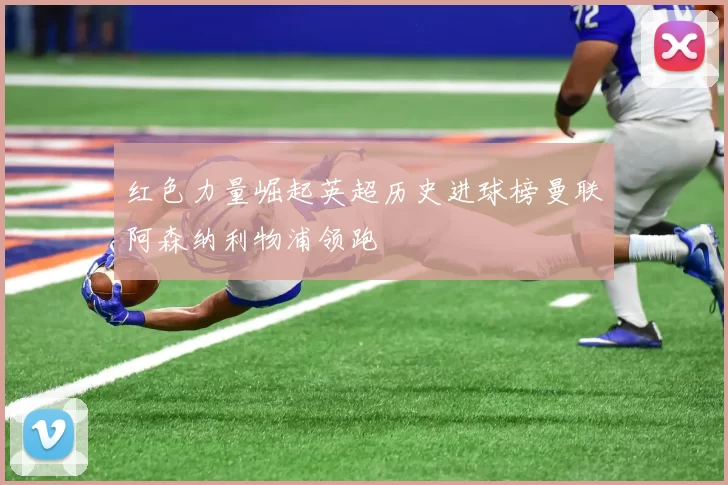 红色力量崛起英超历史进球榜曼联阿森纳利物浦领跑