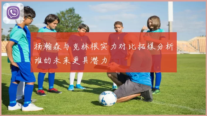 杨瀚森与克林根实力对比拓媒分析谁的未来更具潜力