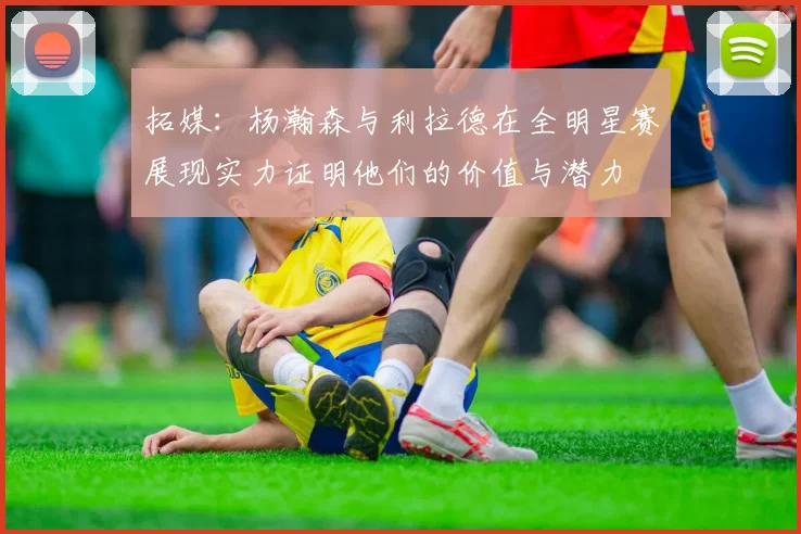 拓媒：杨瀚森与利拉德在全明星赛展现实力证明他们的价值与潜力
