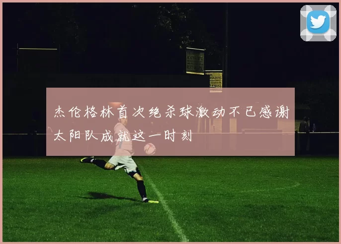 杰伦格林首次绝杀球激动不已感谢太阳队成就这一时刻
