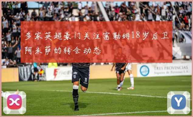 多家英超豪门关注富勒姆18岁后卫阿米萨的转会动态