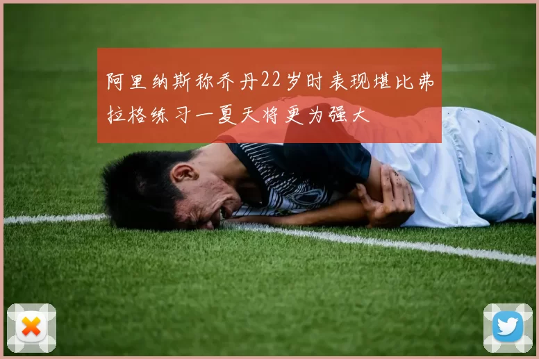 阿里纳斯称乔丹22岁时表现堪比弗拉格练习一夏天将更为强大