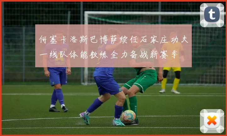 何塞卡洛斯巴博萨续任石家庄功夫一线队体能教练全力备战新赛季