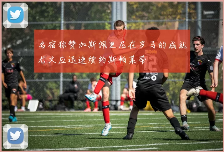 名宿称赞加斯佩里尼在罗马的成就尤文应迅速续约斯帕莱蒂
