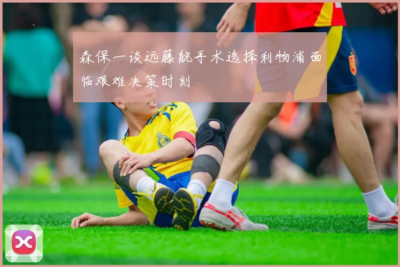 森保一谈远藤航手术选择利物浦面临艰难决策时刻