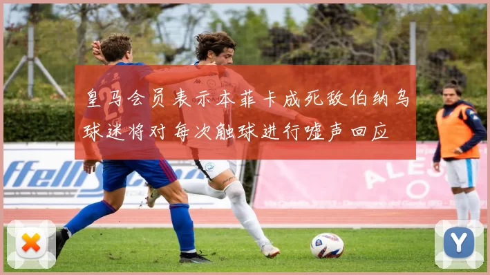 皇马会员表示本菲卡成死敌伯纳乌球迷将对每次触球进行嘘声回应