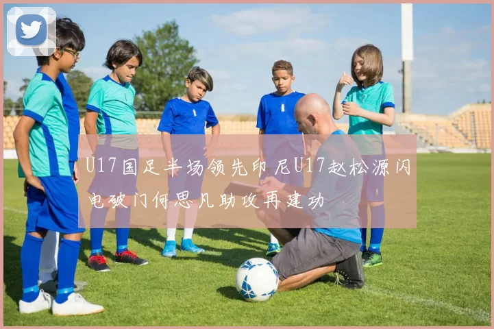 U17国足半场领先印尼U17赵松源闪电破门何思凡助攻再建功