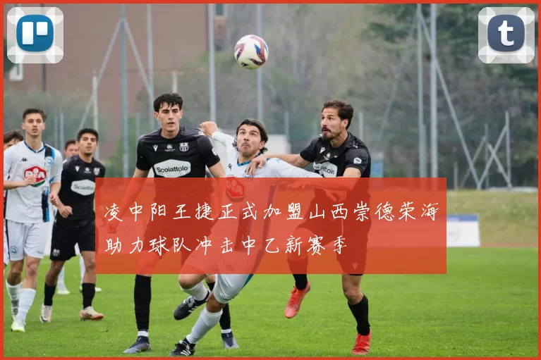 凌中阳王捷正式加盟山西崇德荣海助力球队冲击中乙新赛季