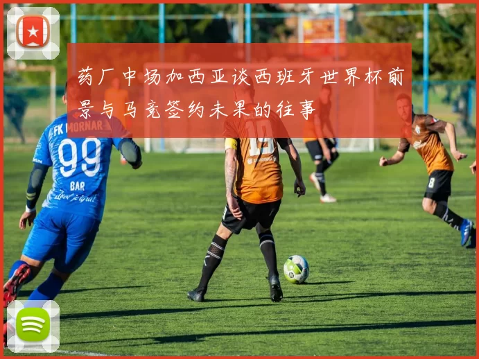 药厂中场加西亚谈西班牙世界杯前景与马竞签约未果的往事