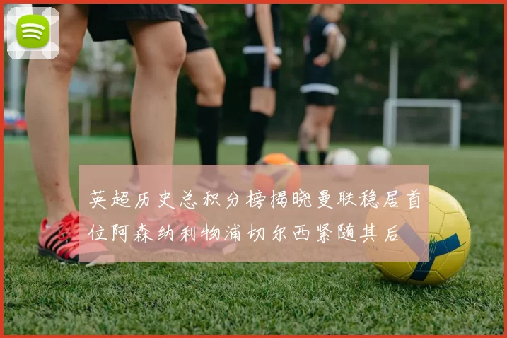 英超历史总积分榜揭晓曼联稳居首位阿森纳利物浦切尔西紧随其后