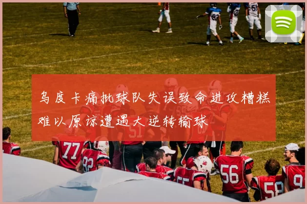 乌度卡痛批球队失误致命进攻糟糕难以原谅遭遇大逆转输球