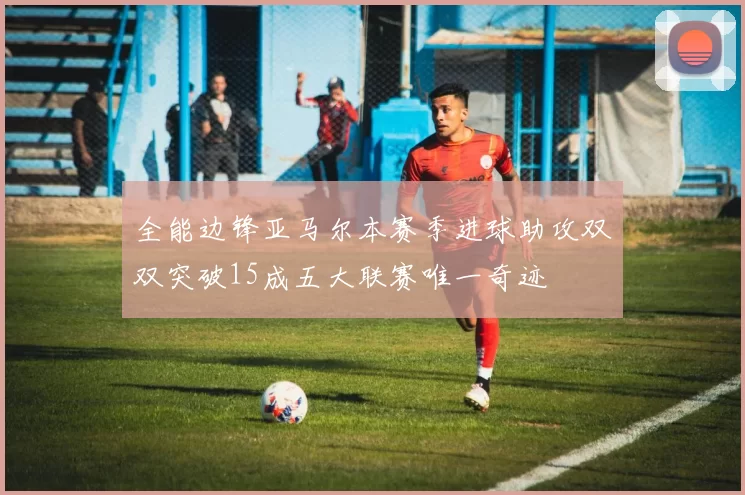 全能边锋亚马尔本赛季进球助攻双双突破15成五大联赛唯一奇迹