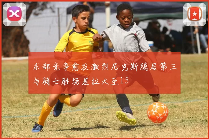 东部竞争愈发激烈尼克斯稳居第三与骑士胜场差拉大至15