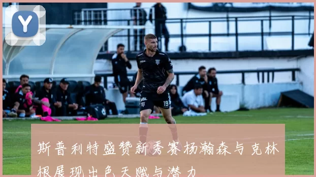 斯普利特盛赞新秀赛杨瀚森与克林根展现出色天赋与潜力