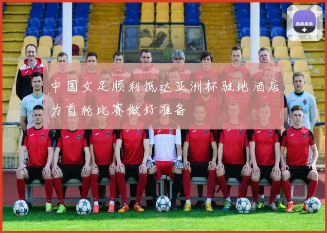 中国女足顺利抵达亚洲杯驻地酒店为首轮比赛做好准备